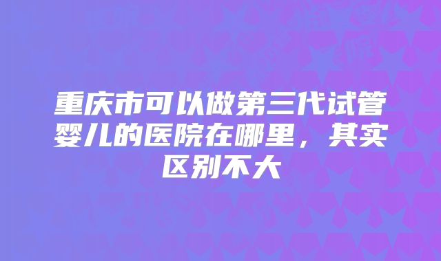 重庆市可以做第三代试管婴儿的医院在哪里，其实区别不大