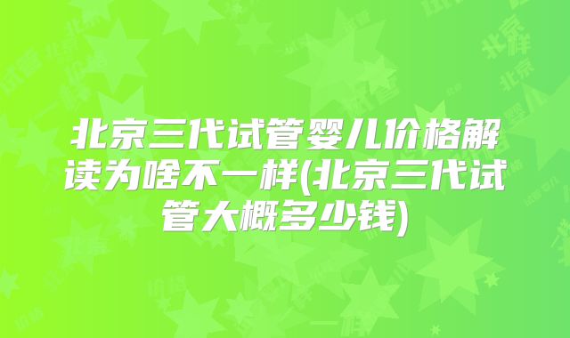 北京三代试管婴儿价格解读为啥不一样(北京三代试管大概多少钱)