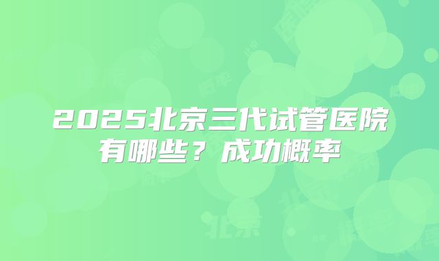 2025北京三代试管医院有哪些？成功概率
