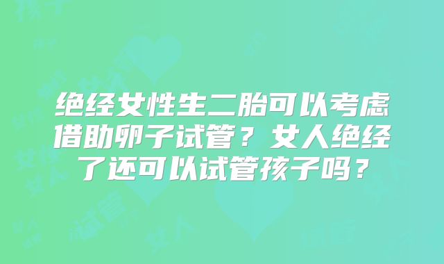 绝经女性生二胎可以考虑借助卵子试管？女人绝经了还可以试管孩子吗？