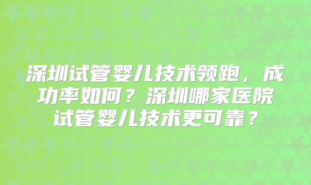 深圳试管婴儿技术领跑，成功率如何？深圳哪家医院试管婴儿技术更可靠？