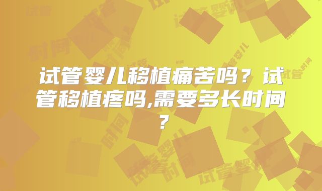 试管婴儿移植痛苦吗?试管移植疼吗,需要多长时间?
