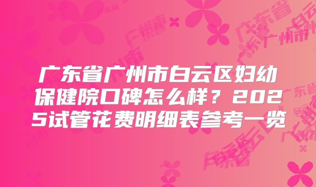 广东省广州市白云区妇幼保健院口碑怎么样？2025试管花费明细表参考一览