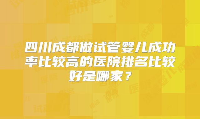 四川成都做试管婴儿成功率比较高的医院排名比较好是哪家？