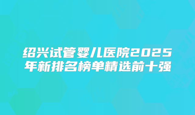 绍兴试管婴儿医院2025年新排名榜单精选前十强