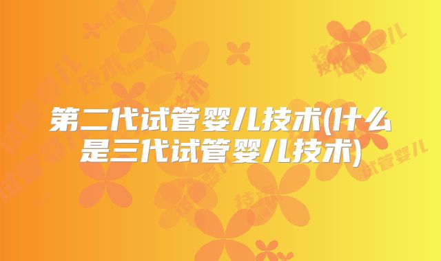 第二代试管婴儿技术(什么是三代试管婴儿技术)