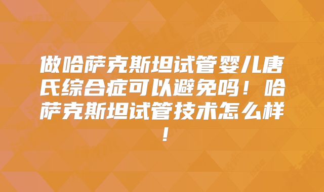 做哈萨克斯坦试管婴儿唐氏综合症可以避免吗！哈萨克斯坦试管技术怎么样！