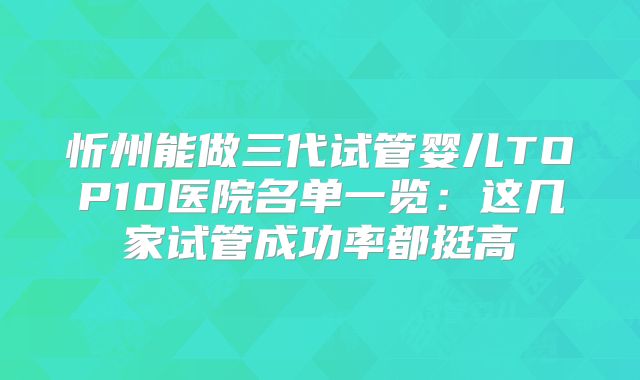 忻州能做三代试管婴儿TOP10医院名单一览：这几家试管成功率都挺高
