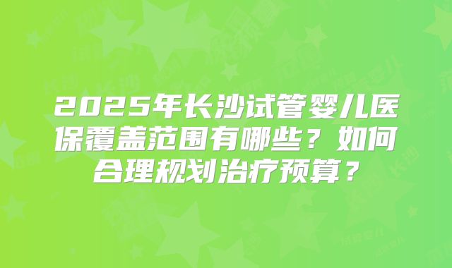 2025年长沙试管婴儿医保覆盖范围有哪些？如何合理规划治疗预算？