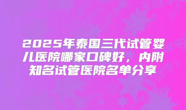 2025年泰国三代试管婴儿医院哪家口碑好，内附知名试管医院名单分享