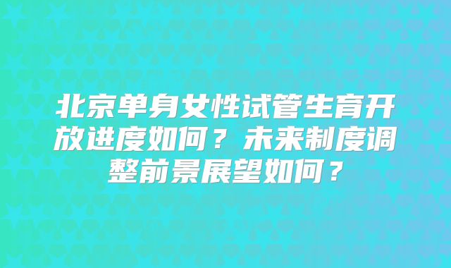 北京单身女性试管生育开放进度如何？未来制度调整前景展望如何？