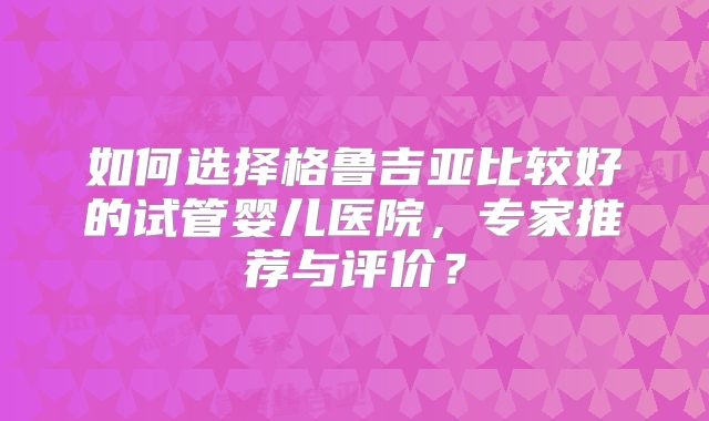 如何选择格鲁吉亚比较好的试管婴儿医院,专家推荐与评价?