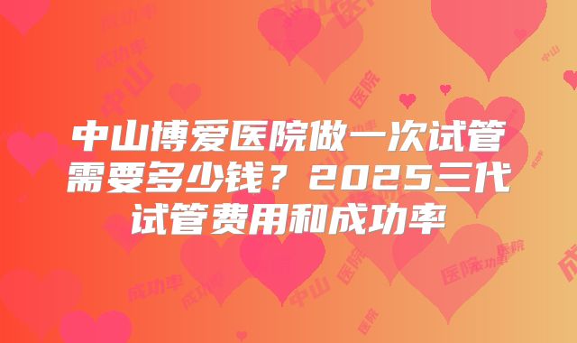 中山博爱医院做一次试管需要多少钱？2025三代试管费用和成功率