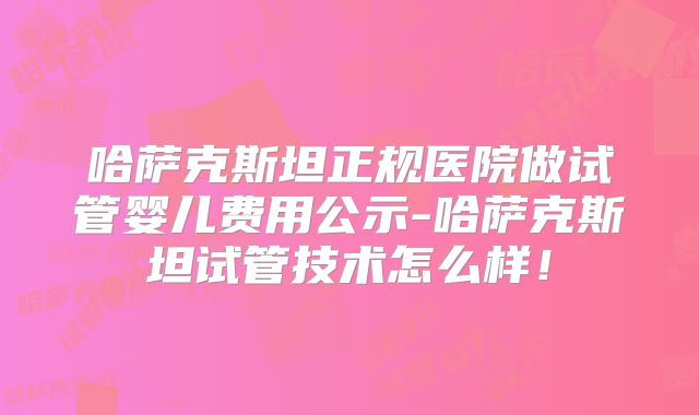 哈萨克斯坦正规医院做试管婴儿费用公示-哈萨克斯坦试管技术怎么样!