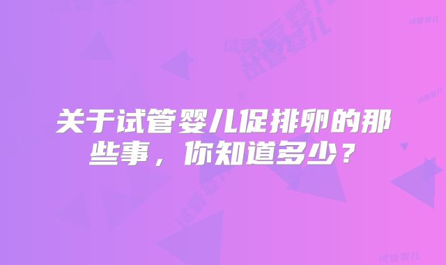 关于试管婴儿促排卵的那些事，你知道多少？