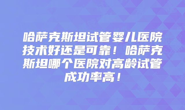哈萨克斯坦试管婴儿医院技术好还是可靠!哈萨克斯坦哪个医院对高龄试管成功率高!