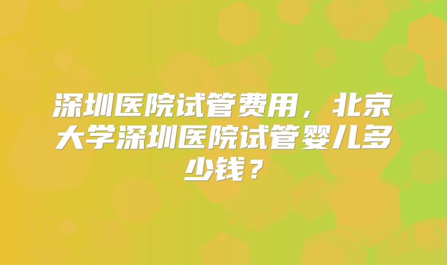 深圳医院试管费用，北京大学深圳医院试管婴儿多少钱？