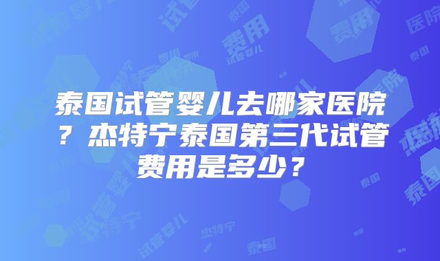 泰国试管婴儿去哪家医院？杰特宁泰国第三代试管费用是多少？