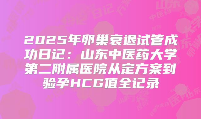 2025年卵巢衰退试管成功日记：山东中医药大学第二附属医院从定方案到验孕HCG值全记录