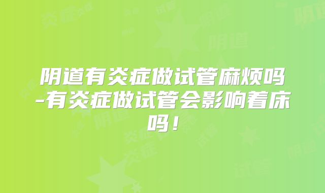 阴道有炎症做试管麻烦吗-有炎症做试管会影响着床吗！