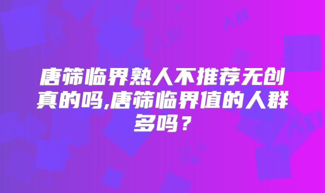 唐筛临界熟人不推荐无创真的吗,唐筛临界值的人群多吗？