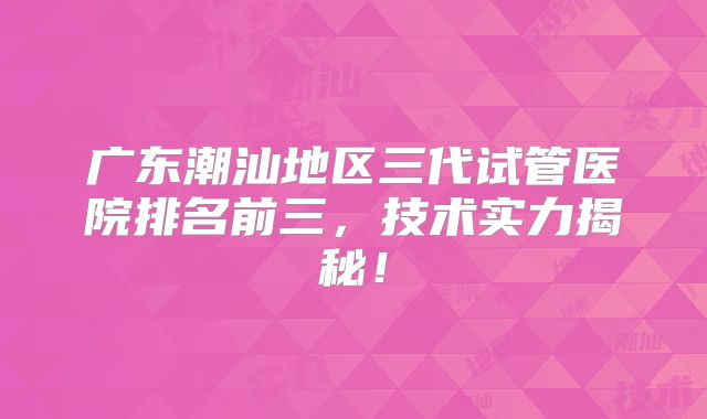 广东潮汕地区三代试管医院排名前三，技术实力揭秘！