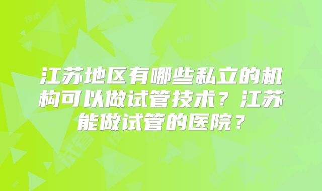 江苏地区有哪些私立的机构可以做试管技术？江苏能做试管的医院？