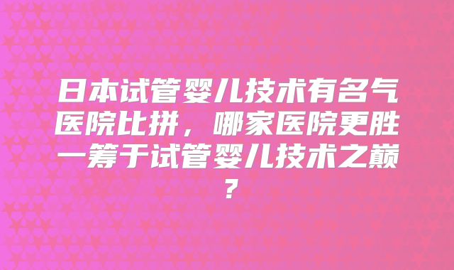 日本试管婴儿技术有名气医院比拼，哪家医院更胜一筹于试管婴儿技术之巅？
