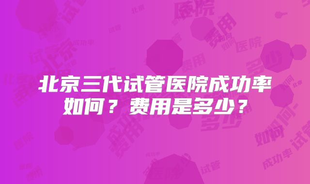 北京三代试管医院成功率如何？费用是多少？