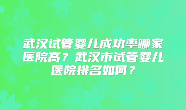 武汉试管婴儿成功率哪家医院高？武汉市试管婴儿医院排名如何？