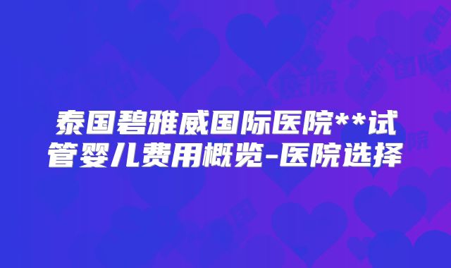 泰国碧雅威国际医院**试管婴儿费用概览-医院选择