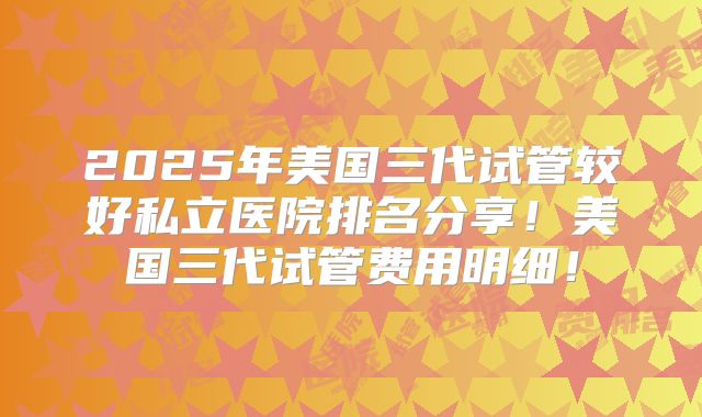 2025年美国三代试管较好私立医院排名分享！美国三代试管费用明细！