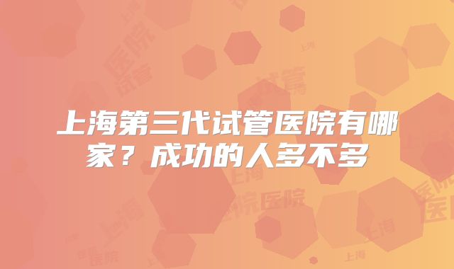 上海第三代试管医院有哪家?成功的人多不多