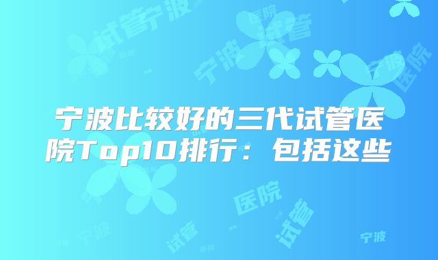 宁波比较好的三代试管医院Top10排行：包括这些