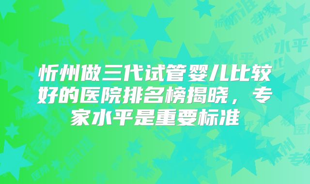 忻州做三代试管婴儿比较好的医院排名榜揭晓，专家水平是重要标准