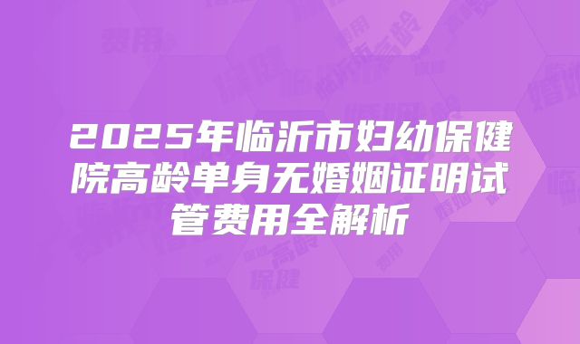 2025年临沂市妇幼保健院高龄单身无婚姻证明试管费用全解析