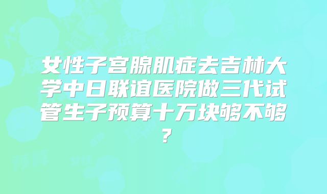 女性子宫腺肌症去吉林大学中日联谊医院做三代试管生子预算十万块够不够?