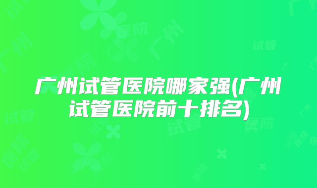 广州试管医院哪家强(广州试管医院前十排名)
