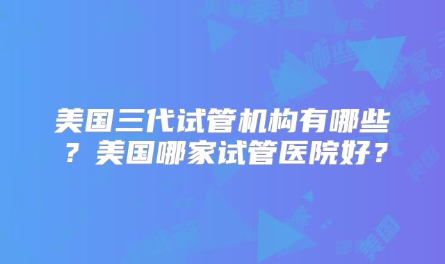 美国三代试管机构有哪些？美国哪家试管医院好？