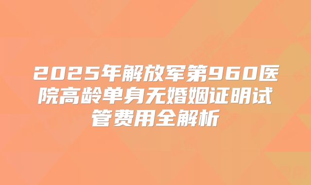 2025年解放军第960医院高龄单身无婚姻证明试管费用全解析