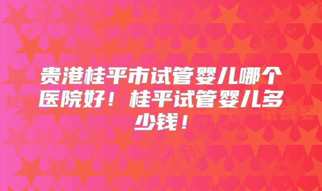 贵港桂平市试管婴儿哪个医院好！桂平试管婴儿多少钱！