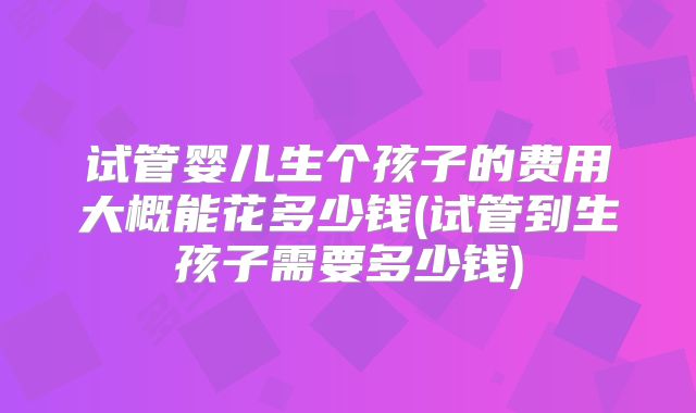 试管婴儿生个孩子的费用大概能花多少钱(试管到生孩子需要多少钱)