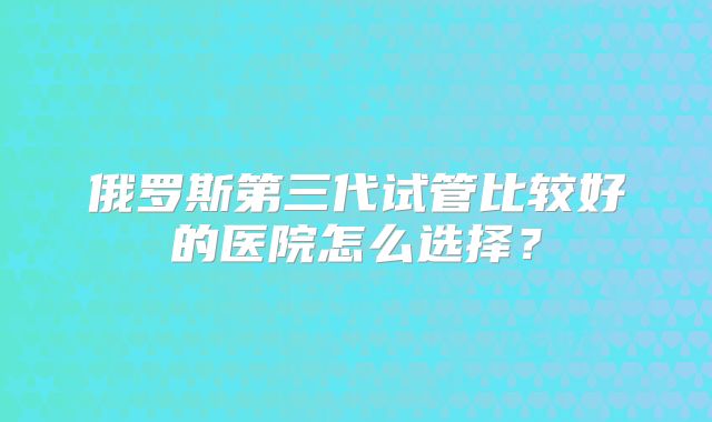 俄罗斯第三代试管比较好的医院怎么选择？