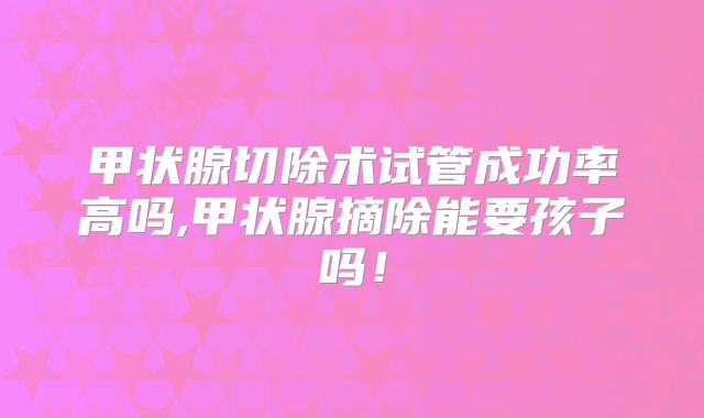 甲状腺切除术试管成功率高吗,甲状腺摘除能要孩子吗!