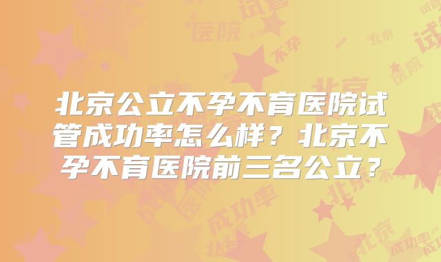 北京公立不孕不育医院试管成功率怎么样？北京不孕不育医院前三名公立？