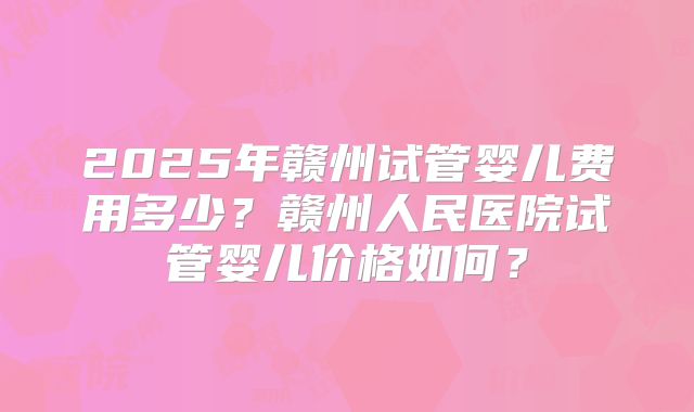 2025年赣州试管婴儿费用多少？赣州人民医院试管婴儿价格如何？