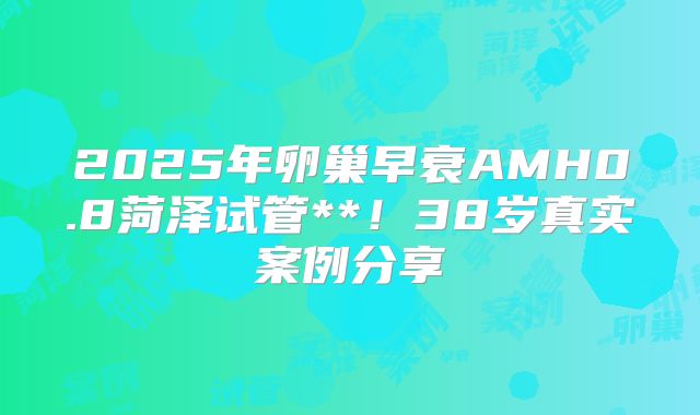 2025年卵巢早衰AMH0.8菏泽试管**！38岁真实案例分享