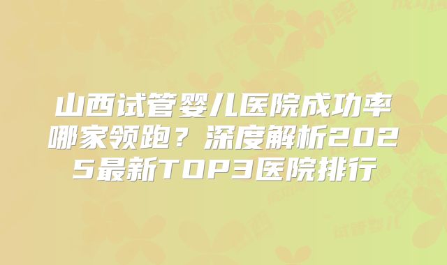 山西试管婴儿医院成功率哪家领跑？深度解析2025最新TOP3医院排行