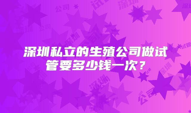 深圳私立的生殖公司做试管要多少钱一次?