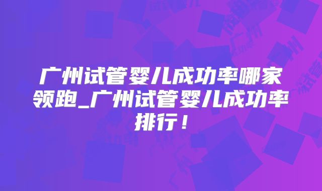 广州试管婴儿成功率哪家领跑_广州试管婴儿成功率排行！